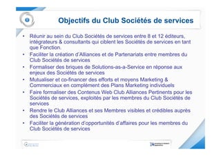 Objectifs du Club Sociétés de services

• Réunir au sein du Club Sociétés de services entre 8 et 12 éditeurs,
  intégrateurs & consultants qui ciblent les Sociétés de services en tant
  que Fonction.
• Faciliter la création d’Alliances et de Partenariats entre membres du
  Club Sociétés de services
• Formaliser des briques de Solutions-as-a-Service en réponse aux
  enjeux des Sociétés de services
• Mutualiser et co-financer des efforts et moyens Marketing &
  Commerciaux en complément des Plans Marketing individuels
• Faire formaliser des Contenus Web Club Alliances Pertinents pour les
  Sociétés de services, exploités par les membres du Club Sociétés de
  services
• Rendre le Club Alliances et ses Membres visibles et crédibles auprès
  des Sociétés de services
• Faciliter la génération d’opportunités d’affaires pour les membres du
  Club Sociétés de services
 