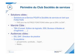 Périmètre du Club Sociétés de services

• Solutions cibles :
   – Solutions-as-a-Service POUR la Sociétés de services en tant que
     FONCTION
       • PAS pour les AUTRES FONCTIONS telles que la DRH, la DAF…
• Marché Cible :
   – TBA (Conseil, Edition de logiciels, SSII, Bureaux d’études et
     d’ingénierie……)
• Audiences cibles :
   – DG, DAF, Directeur de practice
   – Ecosystème :
       • groupements, syndicats… Cigref…
       • Media…
 