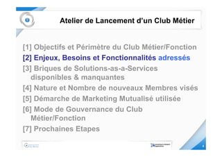 Atelier de Lancement d’un Club Métier


[1] Objectifs et Périmètre du Club Métier/Fonction
[2] Enjeux, Besoins et Fonctionnalités adressés
[3] Briques de Solutions-as-a-Services
   disponibles & manquantes
[4] Nature et Nombre de nouveaux Membres visés
[5] Démarche de Marketing Mutualisé utilisée
[6] Mode de Gouvernance du Club
   Métier/Fonction
[7] Prochaines Etapes

                                                     6
 