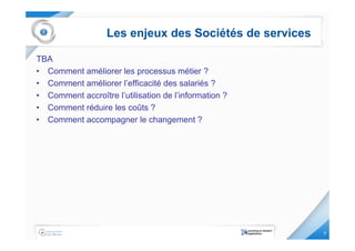 Les enjeux des Sociétés de services

TBA
• Comment améliorer les processus métier ?
• Comment améliorer l’efficacité des salariés ?
• Comment accroître l’utilisation de l’information ?
• Comment réduire les coûts ?
• Comment accompagner le changement ?




                                                         7
 