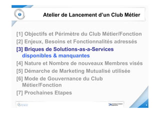 Atelier de Lancement d’un Club Métier


[1] Objectifs et Périmètre du Club Métier/Fonction
[2] Enjeux, Besoins et Fonctionnalités adressés
[3] Briques de Solutions-as-a-Services
   disponibles & manquantes
[4] Nature et Nombre de nouveaux Membres visés
[5] Démarche de Marketing Mutualisé utilisée
[6] Mode de Gouvernance du Club
   Métier/Fonction
[7] Prochaines Etapes

                                                     9
 