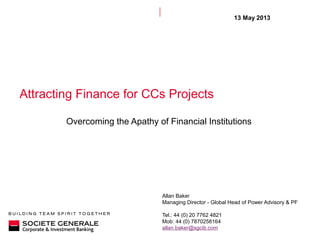 Attracting Finance for CCs Projects
Overcoming the Apathy of Financial Institutions
13 May 2013
Allan Baker
Managing Director - Global Head of Power Advisory & PF
Tel.: 44 (0) 20 7762 4821
Mob: 44 (0) 7870258164
allan.baker@sgcib.com
 