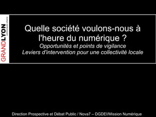 Quelle société voulons-nous à l'heure du numérique ? Opportunités et points de vigilance Leviers d'intervention pour une collectivité locale Direction Prospective et Débat Public / Nova7 – DGDEI/Mission Numérique 