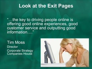 Look at the Exit Pages “… the key to driving people online is offering good online experiences, good customer service and outputting good information….”  Tim Moss  Director  Corporate Strategy  Companies House 