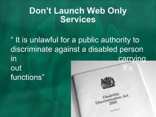 Don’t Launch Web Only Services “  It is unlawful for a public authority to discriminate against a disabled person in  carrying out  it’s functions” 