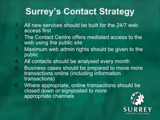Surrey’s Contact Strategy All new services should be built for the 24/7 web access first The Contact Centre offers mediated access to the web using the public site Maximum web admin rights should be given to the public All contacts should be analysed every month Business cases should be prepared to move more transactions online (including information transactions) Where appropriate, online transactions should be closed down or signposted to more  appropriate channels 