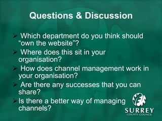 Questions & Discussion Which department do you think should “own the website”? Where does this sit in your organisation? How does channel management work in your organisation? Are there any successes that you can share? Is there a better way of managing channels? 