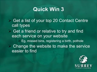 Quick Win 3 Get a list of your top 20 Contact Centre call types Get a friend or relative to try and find each service on your website Eg, missed bins, registering a birth, pothole Change the website to make the service easier to find 