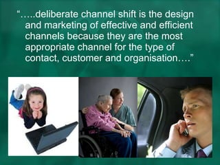 “… ..deliberate channel shift is the design and marketing of effective and efficient channels because they are the most appropriate channel for the type of contact, customer and organisation….” 