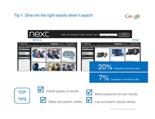 Tip 1: Give me the right results when I search



                                                     boys socks

          Before                                                                          After




                                                   20%            reduction in bounce rate



                                                   7%        increase in conversion rate




  TOP              Check quality of results
                                                 Allow customers to sort results
  TIPS
                    Make site search visible     Lay out search results clearly

                                                            Google Confidential and Proprietary
 