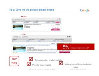 Tip 2: Give me the product details I need

          Before




           After




                                                                   5%    increase in conversion rate*




  TOP                         Summarise key product details
  TIPS                                                             Make your call-to-action button
                          Provide clear images
                                                                             visible
                   * Site testing originally conducted in German         Google Confidential and Proprietary
 