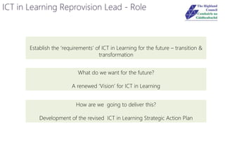 ICT in Learning Reprovision Lead - Role
Establish the ‘requirements’ of ICT in Learning for the future – transition &
transformation
What do we want for the future?
A renewed ‘Vision’ for ICT in Learning
How are we going to deliver this?
Development of the revised ICT in Learning Strategic Action Plan
 
