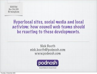 SOCITM
             Dec 3rd 09
            Birmingham



                    Hyperlocal sites, social media and local
                   activism: how council web teams should
                      be reacting to these developments.


                                    Nick Booth
                             nick.booth@podnosh.com
                                www.podnosh.com



                                  Social Media for Social Good


Thursday, 3 December 2009
 