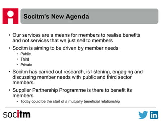 Socitm’s New Agenda
• Our services are a means for members to realise benefits
and not services that we just sell to members
• Socitm is aiming to be driven by member needs
• Public
• Third
• Private
• Socitm has carried out research, is listening, engaging and
discussing member needs with public and third sector
members
• Supplier Partnership Programme is there to benefit its
members
• Today could be the start of a mutually beneficial relationship
 