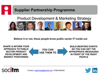 Supplier Partnership Programme
Contact: nigel.bragg@socitm.net 07889 665063
Product Development & Marketing Strategy
Believe it or not, these people know public sector IT inside out
YOU CAN
USE THEM TO
SHAPE & INFORM YOUR
APPROACH TO PUBLIC
SECTOR PRODUCT
DEVELOPMENT AND
MARKET POSITIONING
BUILD BESPOKE EVENTS
SO YOU CAN GET THE
APPROPRIATE MESSAGING
IN FRONT OF THE RIGHT
PEOPLE
 