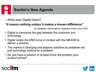 Socitm’s New Agenda
• What does Digital mean?
“It means nothing unless it makes a known difference”
Ian Singleton, Birmingham Suppliers event June 2015
• Digital is narrowing the gap between the customer and
technology.
• Digital needs the END to be in context with the MEANS to
deliver a solution.
• The market is changing and expects solutions to problems not
just technology looking for a problem
• Do you have a solution or at least know the problem your
product solves?
 