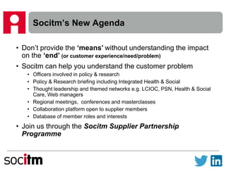 Socitm’s New Agenda
• Don’t provide the ‘means’ without understanding the impact
on the ‘end’ (or customer experience/need/problem)
• Socitm can help you understand the customer problem
• Officers involved in policy & research
• Policy & Research briefing including Integrated Health & Social
• Thought leadership and themed networks e.g. LCIOC, PSN, Health & Social
Care, Web managers
• Regional meetings, conferences and masterclasses
• Collaboration platform open to supplier members
• Database of member roles and interests
• Join us through the Socitm Supplier Partnership
Programme
 