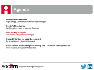 Supplier Briefing Birmingham
Agenda
Introduction & Welcome
Nigel Bragg, Commercial Relationships Manager
Socitm's New Agenda
Ian Singleton, Head of Member Services
Data the Key to Digital
Tim Adams, Programme Manager
Current Priorities for Local Government
Dr Andy Hopkirk, Head of Research
Panel Debate: Why isn't Digital Catching Fire… and what can suppliers do
Chris Haynes, Houghfold Associates
 