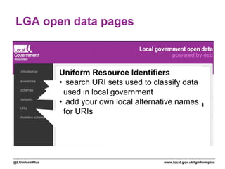 www.local.gov.uk/lginformplus@LGInformPlus
LGA open data pages
Pages at
opendata.esd.org.uk
help navigate local
data
Inventories
• guidance on the format
• see other councils’ inventories
• download in CSV or XML
• upload yours in XML
• configure harvesting of yours
Schemas
• browse schemas used by councils
• get guidance on specific schemas
• see council datasets compliant with a
schema
• get data aggregated across all
councils for a single schema
Datasets
• browse and search datasets
uploaded and harvested
Uniform Resource Identifiers
• search URI sets used to classify data
used in local government
• add your own local alternative names
for URIs
 