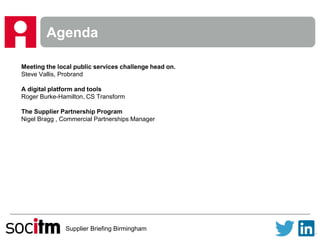 Supplier Briefing Birmingham
Agenda
Meeting the local public services challenge head on.
Steve Vallis, Probrand
A digital platform and tools
Roger Burke-Hamilton, CS Transform
The Supplier Partnership Program
Nigel Bragg , Commercial Partnerships Manager
 