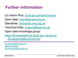 www.local.gov.uk/lginformplus@LGInformPlus
Further information
LG Inform Plus: local.gov.uk/lginformplus
Open data: opendata.esd.org.uk
Standards: standards.esd.org.uk
Technical Help: support@esd.org.uk
Open data knowledge group:
https://knowledgehub.local.gov.uk/group
/localopendatacommunity
tim.adams@local.gov.uk
@DrTimAdams
lginformplus@local.gov.uk
 