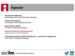 Supplier Briefing Birmingham
Agenda
Introduction & Welcome
Nigel Bragg, Commercial Relationships Manager
Socitm's New Agenda
Ian Singleton, Head of Member Services
Data the Key to Digital
Tim Adams, Programme Manager
Current Priorities for Local Government
Dr Andy Hopkirk, Head of Research
Panel Debate: Why isn't Digital Catching Fire… and what can suppliers do
Chris Haynes, Houghfold Associates
 