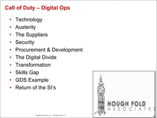 54
Houghfold Associates Ltd . All Rights Reserved.
54
• Technology
• Austerity
• The Suppliers
• Security
• Procurement & Development
• The Digital Divide
• Transformation
• Skills Gap
• GDS Example
• Return of the SI’s
Call of Duty – Digital Ops
 