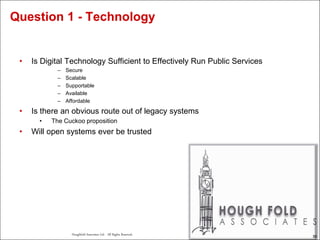 55
Houghfold Associates Ltd . All Rights Reserved.
55
• Is Digital Technology Sufficient to Effectively Run Public Services
– Secure
– Scalable
– Supportable
– Available
– Affordable
• Is there an obvious route out of legacy systems
• The Cuckoo proposition
• Will open systems ever be trusted
Question 1 - Technology
 