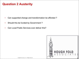 56
Houghfold Associates Ltd . All Rights Reserved.
56
• Can supported change and transformation be afforded ?
• Should this be funded by Government ?
• Can Local Public Services ever deliver this?
Question 2 Austerity
 