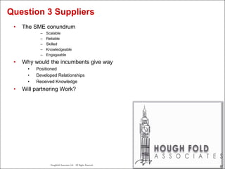 57
Houghfold Associates Ltd . All Rights Reserved.
57
• The SME conundrum
– Scalable
– Reliable
– Skilled
– Knowledgeable
– Engagaable
• Why would the incumbents give way
• Positioned
• Developed Relationships
• Received Knowledge
• Will partnering Work?
Question 3 Suppliers
 