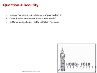 58
Houghfold Associates Ltd . All Rights Reserved.
58
• Is ignoring security a viable way of proceeding ?
• Does Socitm and others have a role in this?
• Is Cyber a significant reality in Public Services
Question 4 Security
 
