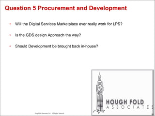 59
Houghfold Associates Ltd . All Rights Reserved.
59
• Will the Digital Services Marketplace ever really work for LPS?
• Is the GDS design Approach the way?
• Should Development be brought back in-house?
Question 5 Procurement and Development
 