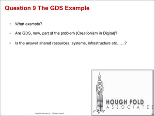 63
Houghfold Associates Ltd . All Rights Reserved.
63
• What example?
• Are GDS, now, part of the problem (Creationism in Digital)?
• Is the answer shared resources, systems, infrastructure etc……?
Question 9 The GDS Example
 