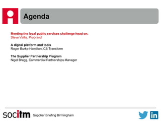 Supplier Briefing Birmingham
Agenda
Meeting the local public services challenge head on.
Steve Vallis, Probrand
A digital platform and tools
Roger Burke-Hamilton, CS Transform
The Supplier Partnership Program
Nigel Bragg, Commercial Partnerships Manager
 
