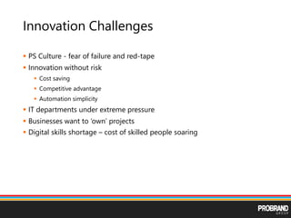 Innovation Challenges
 PS Culture - fear of failure and red-tape
 Innovation without risk
 Cost saving
 Competitive advantage
 Automation simplicity
 IT departments under extreme pressure
 Businesses want to ‘own’ projects
 Digital skills shortage – cost of skilled people soaring
 