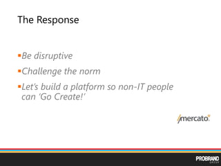 The Response
Be disruptive
Challenge the norm
Let’s build a platform so non-IT people
can ‘Go Create!’
 
