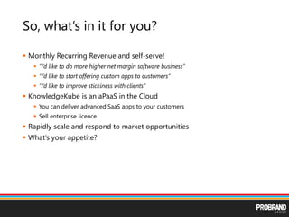So, what’s in it for you?
 Monthly Recurring Revenue and self-serve!
 “I’d like to do more higher net margin software business”
 “I’d like to start offering custom apps to customers”
 “I’d like to improve stickiness with clients”
 KnowledgeKube is an aPaaS in the Cloud
 You can deliver advanced SaaS apps to your customers
 Sell enterprise licence
 Rapidly scale and respond to market opportunities
 What’s your appetite?
 