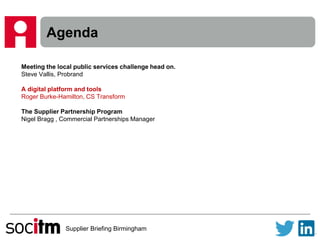 Supplier Briefing Birmingham
Agenda
Meeting the local public services challenge head on.
Steve Vallis, Probrand
A digital platform and tools
Roger Burke-Hamilton, CS Transform
The Supplier Partnership Program
Nigel Bragg , Commercial Partnerships Manager
 
