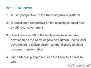 Citizen
Service
Transformation
What I will cover
1. A user perspective on the KnowledgeKube platform
2. A practitioner perspective on the challenges faced now
by UK local government
3. How Transform 360 - the application suite we have
developed on the KnowledgeKube platform - helps local
government to deliver citizen-centric, digitally-enabled
business transformation
4. Our partnership approach, and the benefits it offers to
you
 