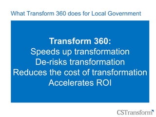 Citizen
Service
Transformation
What Transform 360 does for Local Government
‒ Provides a system specifically designed to manage the
key aspects of transformation activity and the key
performance metrics in Local Government
‒ Provides transformation programme managers with the
tools they need to manage programmes – no matter how
complex and how diverse the organisation (or collections
of organisations) might be
‒ Provides business leaders (eg Board) with relevant MI
indicators that show whether the transformation
programme is delivering business impacts.
Transform 360:
Speeds up transformation
De-risks transformation
Reduces the cost of transformation
Accelerates ROI
 