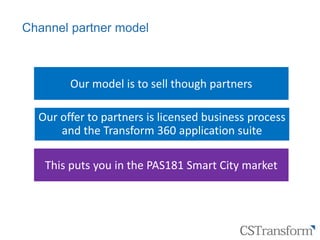 Citizen
Service
Transformation
Channel partner model
Our model is to sell though partners
Our offer to partners is licensed business process
and the Transform 360 application suite
This puts you in the PAS181 Smart City market
 