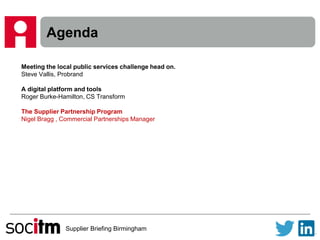 Supplier Briefing Birmingham
Agenda
Meeting the local public services challenge head on.
Steve Vallis, Probrand
A digital platform and tools
Roger Burke-Hamilton, CS Transform
The Supplier Partnership Program
Nigel Bragg , Commercial Partnerships Manager
 