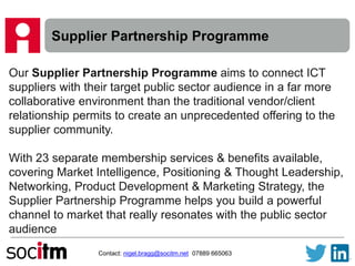 Supplier Partnership Programme
Contact: nigel.bragg@socitm.net 07889 665063
Our Supplier Partnership Programme aims to connect ICT
suppliers with their target public sector audience in a far more
collaborative environment than the traditional vendor/client
relationship permits to create an unprecedented offering to the
supplier community.
With 23 separate membership services & benefits available,
covering Market Intelligence, Positioning & Thought Leadership,
Networking, Product Development & Marketing Strategy, the
Supplier Partnership Programme helps you build a powerful
channel to market that really resonates with the public sector
audience
 