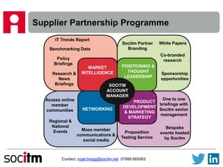 Supplier Partnership Programme
Contact: nigel.bragg@socitm.net 07889 665063
MARKET
INTELLIGENCE
POSITIONING &
THOUGHT
LEADERSHIP
NETWORKING
PRODUCT
DEVELOPMENT
& MARKETING
STRATEGY
SOCITM
ACCOUNT
MANAGER
IT Trends Report
Benchmarking Data
Policy
Briefings
Research &
News
Briefings
Socitm Partner
Branding
White Papers
Co-branded
research
Sponsorship
opportunities
Mass member
communications &
social media
Access online
member
communities
Regional &
National
Events
One to one
briefings with
Socitm senior
management
Proposition
Testing Service
Bespoke
events hosted
by Socitm
 