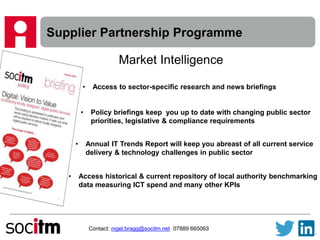 Supplier Partnership Programme
Contact: nigel.bragg@socitm.net 07889 665063
Market Intelligence
• Access to sector-specific research and news briefings
• Policy briefings keep you up to date with changing public sector
priorities, legislative & compliance requirements
• Annual IT Trends Report will keep you abreast of all current service
delivery & technology challenges in public sector
• Access historical & current repository of local authority benchmarking
data measuring ICT spend and many other KPIs
 