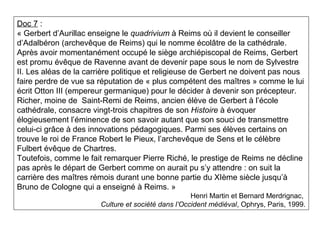 Doc 7 :
« Gerbert d’Aurillac enseigne le quadrivium à Reims où il devient le conseiller
d’Adalbéron (archevêque de Reims) qui le nomme écolâtre de la cathédrale.
Après avoir momentanément occupé le siège archiépiscopal de Reims, Gerbert
est promu évêque de Ravenne avant de devenir pape sous le nom de Sylvestre
II. Les aléas de la carrière politique et religieuse de Gerbert ne doivent pas nous
faire perdre de vue sa réputation de « plus compétent des maîtres » comme le lui
écrit Otton III (empereur germanique) pour le décider à devenir son précepteur.
Richer, moine de Saint-Remi de Reims, ancien élève de Gerbert à l’école
cathédrale, consacre vingt-trois chapitres de son Histoire à évoquer
élogieusement l’éminence de son savoir autant que son souci de transmettre
celui-ci grâce à des innovations pédagogiques. Parmi ses élèves certains on
trouve le roi de France Robert le Pieux, l’archevêque de Sens et le célèbre
Fulbert évêque de Chartres.
Toutefois, comme le fait remarquer Pierre Riché, le prestige de Reims ne décline
pas après le départ de Gerbert comme on aurait pu s’y attendre : on suit la
carrière des maîtres rémois durant une bonne partie du XIème siècle jusqu’à
Bruno de Cologne qui a enseigné à Reims. »
Henri Martin et Bernard Merdrignac,
Culture et société dans l’Occident médiéval, Ophrys, Paris, 1999.
 