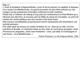 Doc 11 :
« Avec la fondation d’Aigues-Mortes, Louis IX est le premier roi capétien à disposer
d’un accès à la Méditerranée. Un grand souverain se doit d’être présent sur ces
rivages car les puissances d’Occident maîtrisent le trafic maritime.
Placé trop à l’intérieur de l’étang et trop près de l’embouchure du Petit-Rhône qui y
déverse ses alluvions, le nouveau port du Môle ne cesse de s’ensabler, au point de
rendre son accès périlleux pour les navires à fort tirant d’eau.
Des travaux considérables et permanents seront nécessaires afin d’entretenir une
activité portuaire.
Par cette série de travaux se révèle l’ambition du roi : faire de sa ville, à la fois
maritime et fluviale, un important relais sur les voies du commerce européen, entre
Provence et Languedoc, entre l’axe rhodanien – avec, par-delà, la Champagne et
ses foires – et la Méditerranée. »
Patrick Florençon, La cité d’Aigues-Mortes, 1999.
 