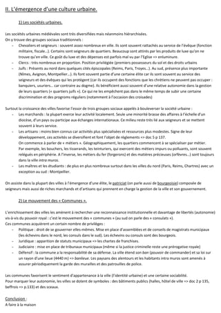 II. L’émergence d’une culture urbaine.
1) Les sociétés urbaines.
Les sociétés urbaines médiévales sont très diversifiées mais néanmoins hiérarchisées.
On y trouve des groupes sociaux traditionnels :
- Chevaliers et seigneurs : souvent assez nombreux en ville. Ils sont souvent rattachés au service de l’évêque (fonction
militaire, fiscale…). Certains sont seigneurs de quartiers. Beaucoup sont attirés par les produits de luxe qu’on ne
trouve qu’en ville. Ce goût du luxe et des dépenses est parfois mal vu par l’Eglise => enluminure.
- Clercs : très nombreux en proportion. Position privilégiée (premiers possesseurs du sol et des droits urbains
- Juifs : Présents au nord dans quelques cités épiscopales (Reims, Paris, Troyes…). Au sud, présence plus importante
(Nîmes, Avignon, Montpellier…). Ils font souvent partie d’une certaine élite car ils sont souvent au service des
seigneurs et des évêques qui les protègent (car ils occupent des fonctions que les chrétiens ne peuvent pas occuper :
banquiers, usuriers… car contraire au dogme). Ils bénéficient aussi souvent d’une relative autonomie dans la gestion
de leurs quartiers (« quartiers juifs »). Ce qui ne les empêchent pas dans le même temps de subir une certaine
discrimination et des progroms réguliers (notamment à l’occasion des croisades)
Surtout la croissance des villes favorise l’essor de trois groupes sociaux appelés à bouleverser la société urbaine :
- Les marchands : la plupart exerce leur activité localement. Seule une minorité brasse des affaires à l’échelle d’un
diocèse, d’un pays ou participe aux échanges internationaux. Ce milieu reste très lié aux seigneurs et se mettent
souvent à leurs service.
- Les artisans : moins bien connus car activités plus spécialisées et ressources plus modestes. Signe de leur
développement, ces activités se diversifient et font l’objet de règlements => doc 5 p 137.
On commence à parler de « métiers ». Géographiquement, les quartiers commencent à se spécialiser par métier.
Par exemple, les bouchers, les tisserands, les teinturiers, qui exercent des métiers impurs ou polluants, sont souvent
relégués en périphérie. A l’inverse, les métiers du fer (forgerons) et des matières précieuses (orfèvres…) sont toujours
dans la ville intra muros.
- Les maîtres et les étudiants : de plus en plus nombreux surtout dans les villes du nord (Paris, Reims, Chartres) avec un
exception au sud : Montpellier.
On assiste dans la plupart des villes à l’émergence d’une élite, le patriciat (on parle aussi de bourgeoisie) composée de
seigneurs mais aussi de riches marchands et d’artisans qui prennent en charge la gestion de la ville et son gouvernement.
2) Le mouvement des « Communes ».
L’enrichissement des villes les amènent à rechercher une reconnaissance institutionnelle et davantage de libertés (autonomie)
vis-à-vis du pouvoir royal : c’est le mouvement des « communes » (au sud on parle des « consulats »).
Ces communes acquièrent un certain nombre de privilèges :
- Politique : droit de se gouverner elles-mêmes. Mise en place d’assemblées et de conseils de magistrats municipaux
(les échevins dans le nord, les consuls dans le sud). Les échevins ou consuls sont des bourgeois.
- Juridique : apparition de statuts municipaux => les chartes de franchises.
- Judiciaire : mise en place de tribunaux municipaux (même si la justice criminelle reste une prérogative royale)
- Défensif : la commune a la responsabilité de sa défense. La ville étend son ban (pouvoir de commander) et sa loi sur
un rayon d’une lieue (4440 m) => banlieue. Les paysans des alentours et les habitants intra muros sont amenés à
assurer périodiquement la garde des murailles et des patrouilles de police.
Les communes favorisent le sentiment d’appartenance à la ville (l’identité urbaine) et une certaine sociabilité.
Pour marquer leur autonomie, les villes se dotent de symboles : des bâtiments publics (halles, hôtel de ville => doc 2 p 135,
beffrois => p.133) et des sceaux.
Conclusion :
A faire à la maison
 
