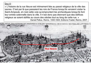Doc 6 :
« L’histoire de la rue Neuve est intimement liée au passé religieux de la ville des
sacres. C’est par là que passaient les rois de France lorsqu’ils venaient visiter la
Saint-Ampoule, et c’est cette voie qu’empruntent les archevêques lorsqu’ils font
leur entrée solennelle dans la ville. Il n’est donc pas étonnant que des édifices
religieux se soient édifiés au cours des siècles tout au long de cette rue. »
Daniel Pellus, Reims, 1000-1600, Editions Fradet, Reims, 2007.
Rue Neuve
 