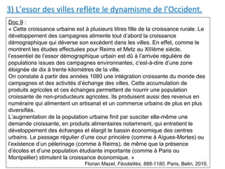 3) L’essor des villes reflète le dynamisme de l’Occident.
Doc 9 :
« Cette croissance urbaine est à plusieurs titres fille de la croissance rurale. Le
développement des campagnes alimente tout d’abord la croissance
démographique qui déverse son excédent dans les villes. En effet, comme le
montrent les études effectuées pour Reims et Metz au XIIIème siècle,
l’essentiel de l’essor démographique urbain est dû à l’arrivée régulière de
populations issues des campagnes environnantes, c’est-à-dire d’une zone
éloignée de dix à trente kilomètres de la ville.
On constate à partir des années 1080 une intégration croissante du monde des
campagnes et des activités d’échange des villes. Cette accumulation de
produits agricoles et ces échanges permettent de nourrir une population
croissante de non-producteurs agricoles. Ils produisent aussi des revenus en
numéraire qui alimentent un artisanat et un commerce urbains de plus en plus
diversifiés.
L’augmentation de la population urbaine finit par susciter elle-même une
demande croissante, en produits alimentaires notamment, qui entretient le
développement des échanges et élargit le bassin économique des centres
urbains. Le passage régulier d’une cour princière (comme à Aigues-Mortes) ou
l’existence d’un pèlerinage (comme à Reims), de même que la présence
d’écoles et d’une population étudiante importante (comme à Paris ou
Montpellier) stimulent la croissance économique. »
Florian Mazel, Féodalités, 888-1180, Paris, Belin, 2010.
 